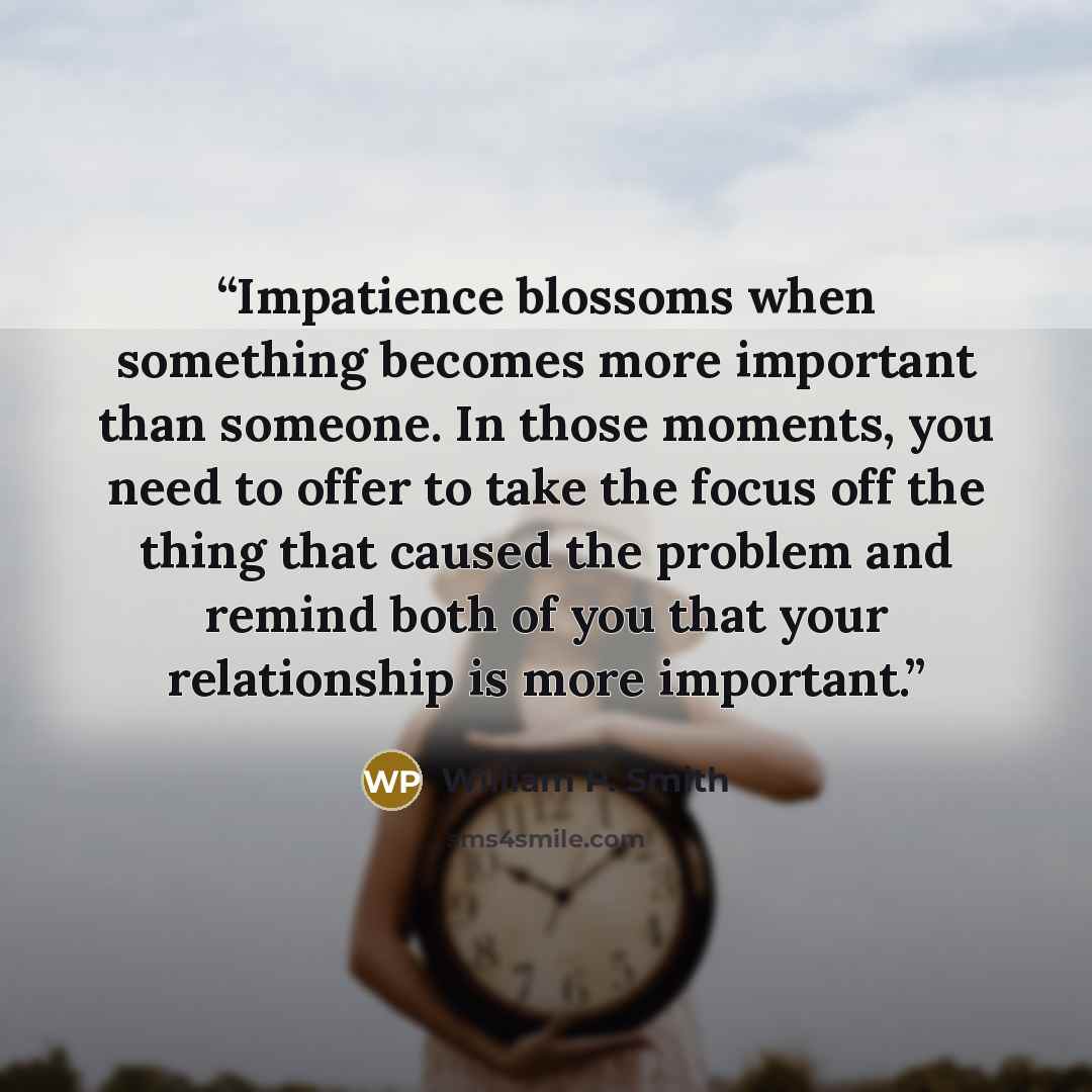 “Impatience blossoms when something becomes more important than someone. In those moments, you need to offer to take the focus off the thing that caused the problem and remind both of you that your relationship is more important.” quote by William P. Smith