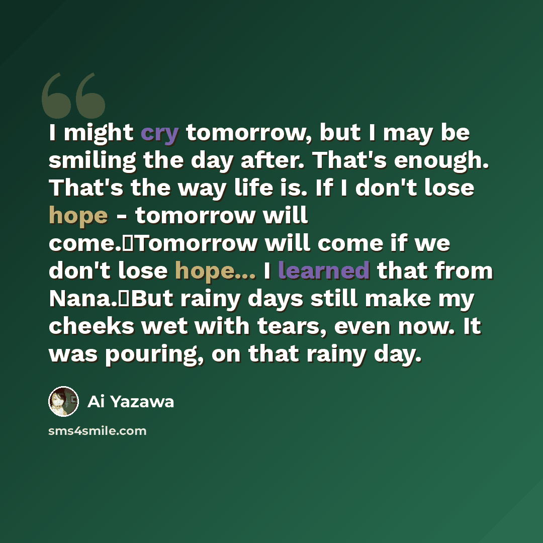 “I might cry tomorrow, but I may be smiling the day after. That's enough. That's the way life is. If I don't lose hope - tomorrow will come.�Tomorrow will come if we don't lose hope... I learned that from Nana.�But rainy days still make my cheeks wet with tears, even now. It was pouring, on that…” quote by Ai Yazawa