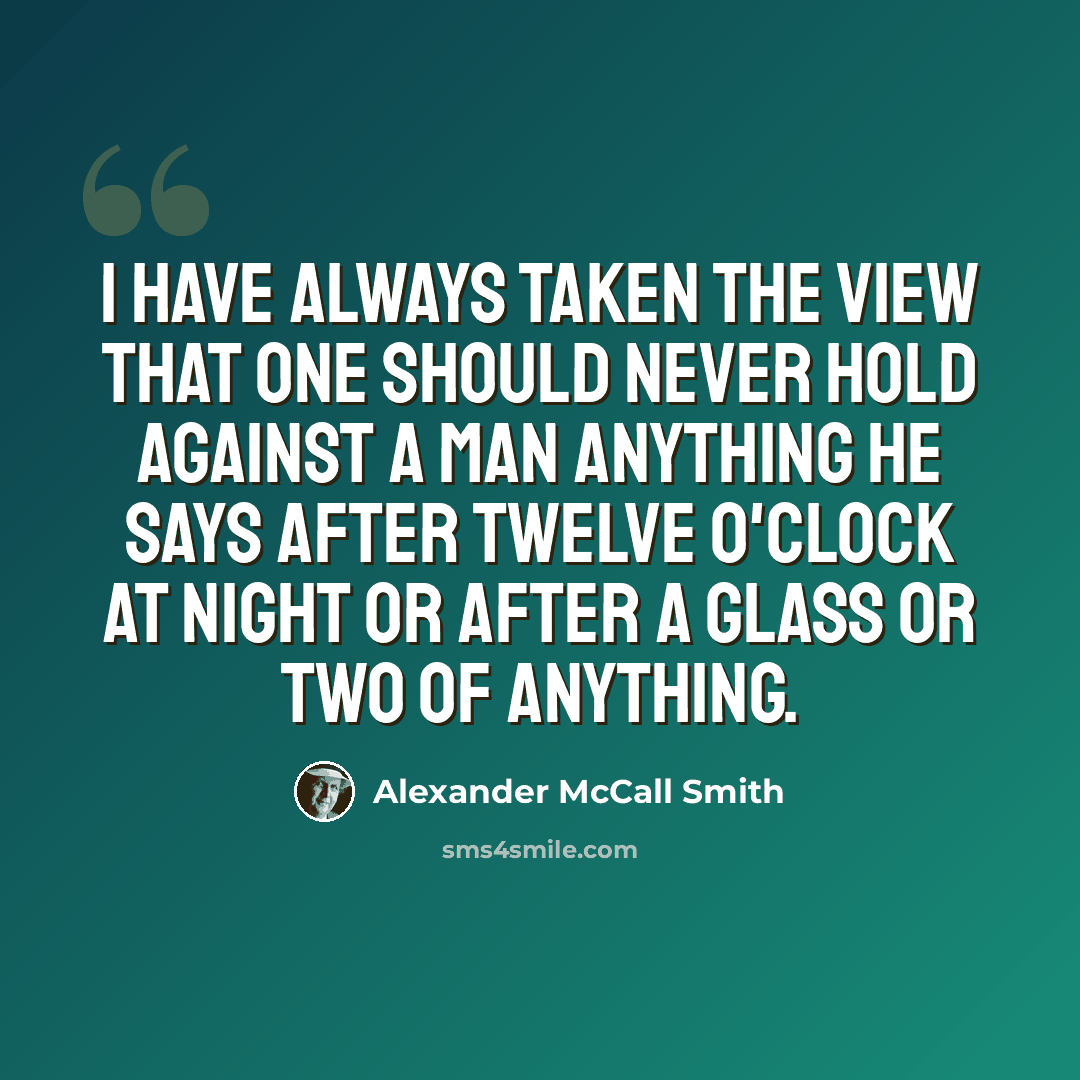 “I have always taken the view that one should never hold against a man anything he says after twelve o'clock at night or after a glass or two of anything.” quote by Alexander McCall Smith