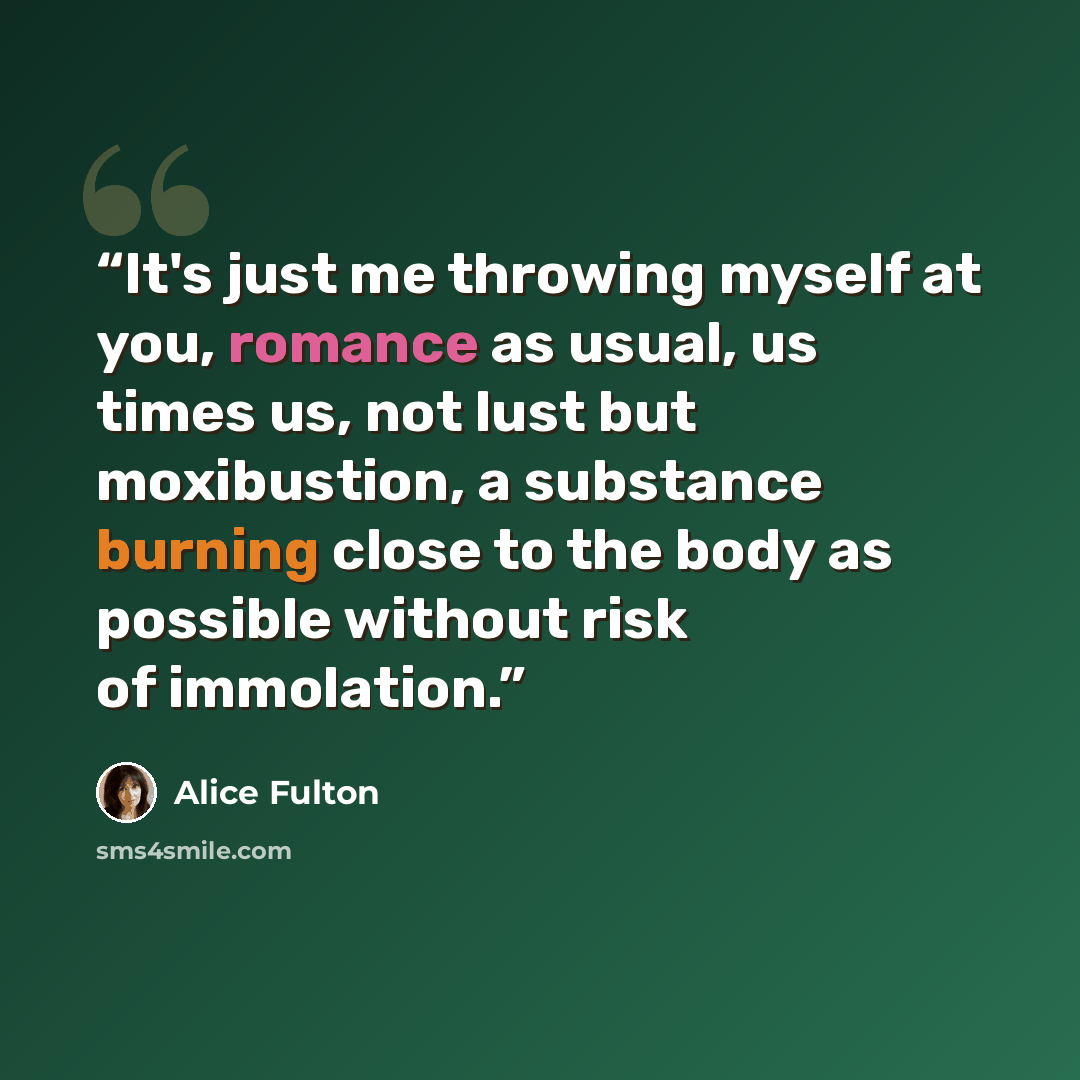 “It's just me throwing myself at you, romance as usual, us times us, not lust but moxibustion, a substance burning close to the body as possible without risk of immolation.” quote by Alice Fulton