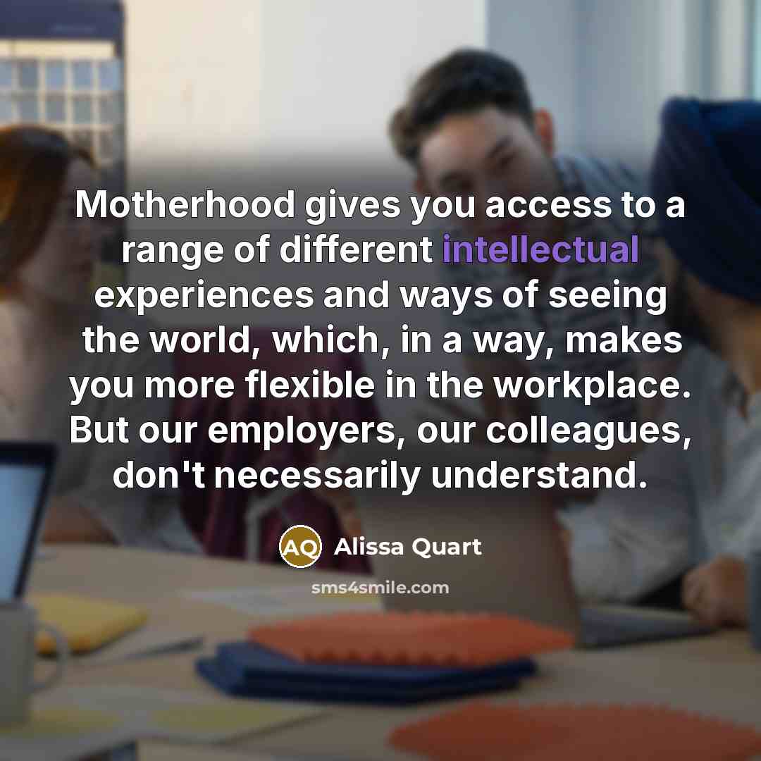 “Motherhood gives you access to a range of different intellectual experiences and ways of seeing the world, which, in a way, makes you more flexible in the workplace. But our employers, our colleagues, don't necessarily understand.” quote by Alissa Quart