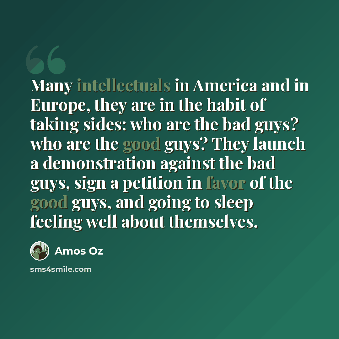 “Many intellectuals in America and in Europe, they are in the habit of taking sides: who are the bad guys? who are the good guys? They launch a demonstration against the bad guys, sign a petition in favor of the good guys, and going to sleep feeling well about themselves.” quote by Amos Oz