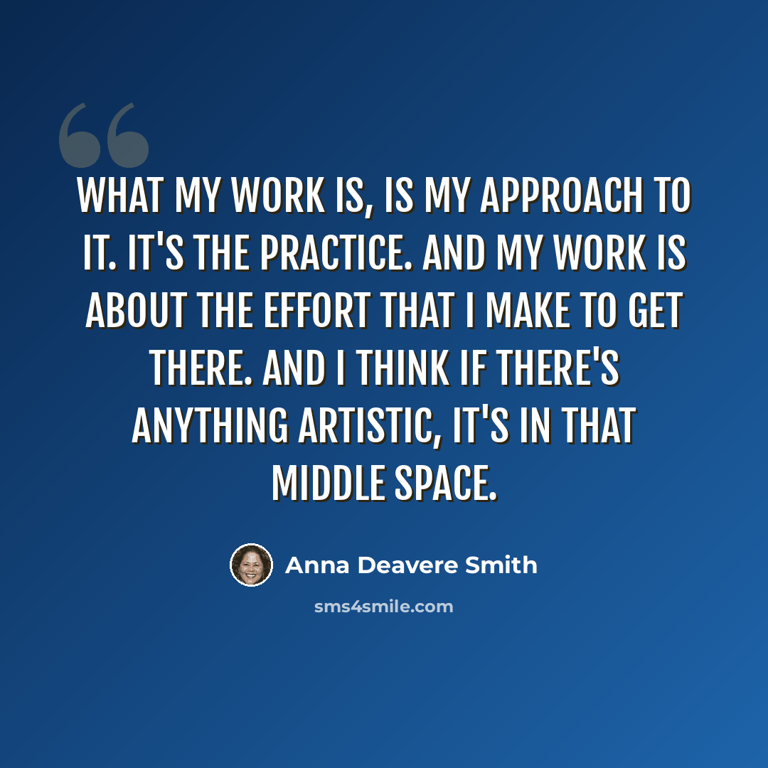“What my work is, is my approach to it. It's the practice. And my work is about the effort that I make to get there. And I think if there's anything artistic, it's in that middle space.” quote by Anna Deavere Smith