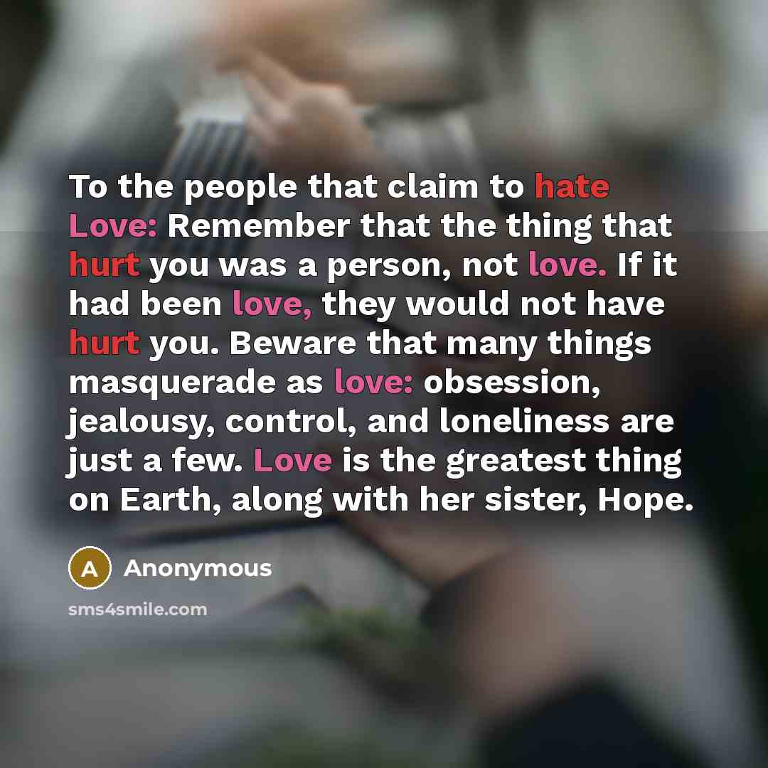 “To the people that claim to hate Love: Remember that the thing that hurt you was a person, not love. If it had been love, they would not have hurt you. Beware that many things masquerade as love: obsession, jealousy, control, and loneliness are just a few. Love is the greatest thing on Earth…” quote by Anonymous