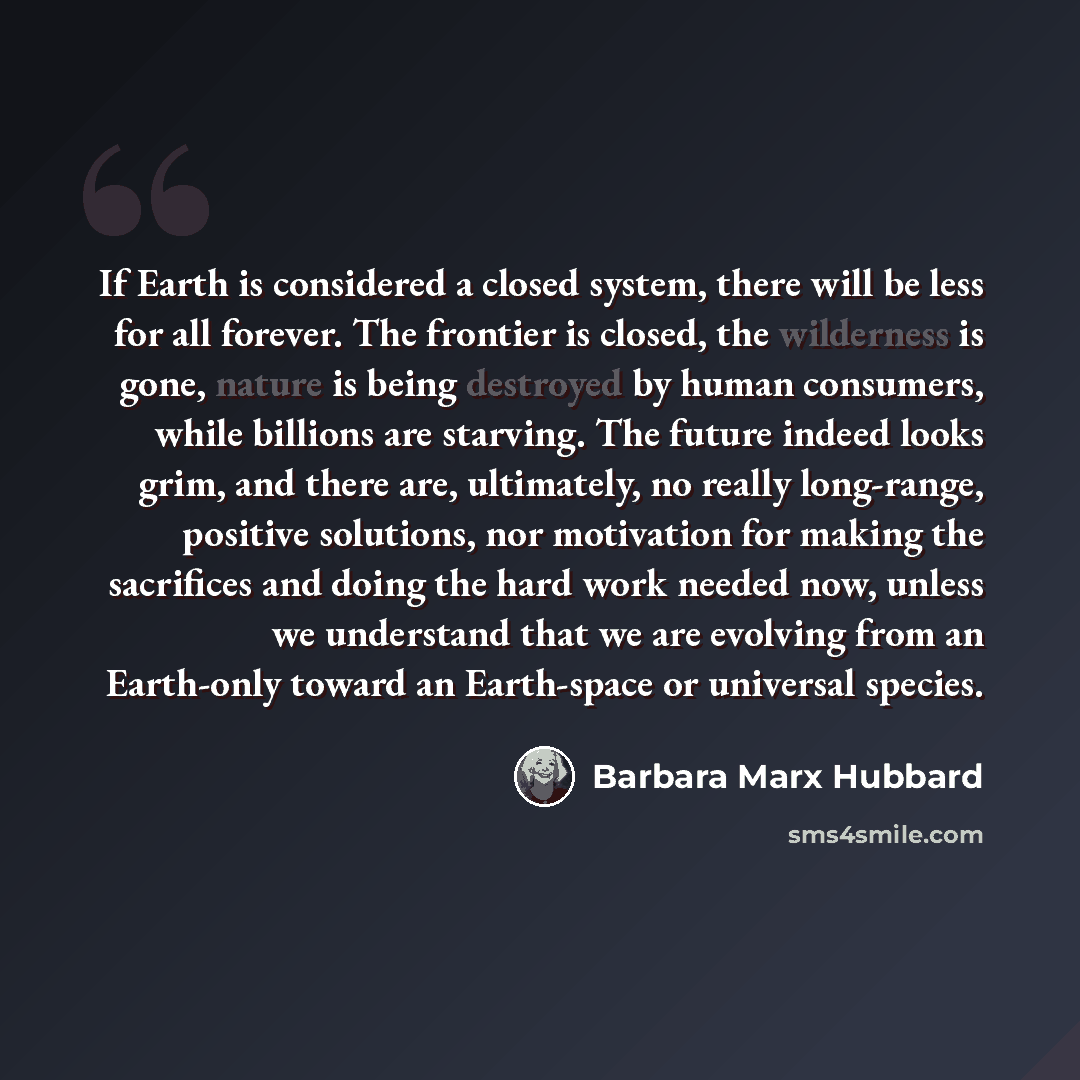 “If Earth is considered a closed system, there will be less for all forever. The frontier is closed, the wilderness is gone, nature is being destroyed by human consumers, while billions are starving. The future indeed looks grim, and there are, ultimately, no really long-range, positive solutions…” quote by Barbara Marx Hubbard