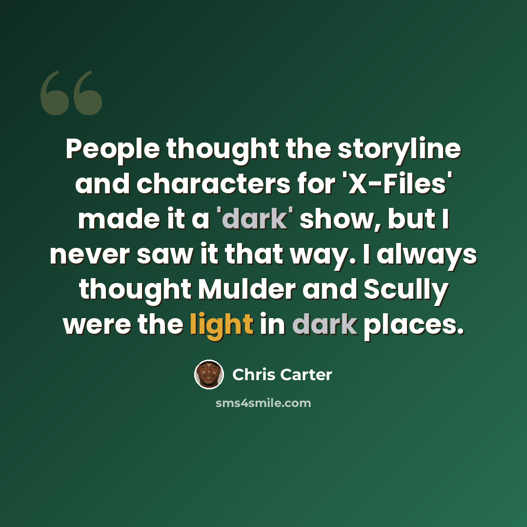 “People thought the storyline and characters for 'X-Files' made it a 'dark' show, but I never saw it that way. I always thought Mulder and Scully were the light in dark places.” quote by Chris Carter