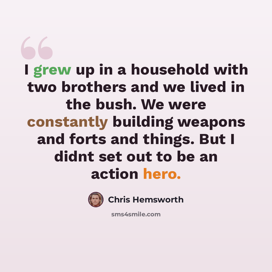 “I grew up in a household with two brothers and we lived in the bush. We were constantly building weapons and forts and things. But I didnt set out to be an action hero.” quote by Chris Hemsworth