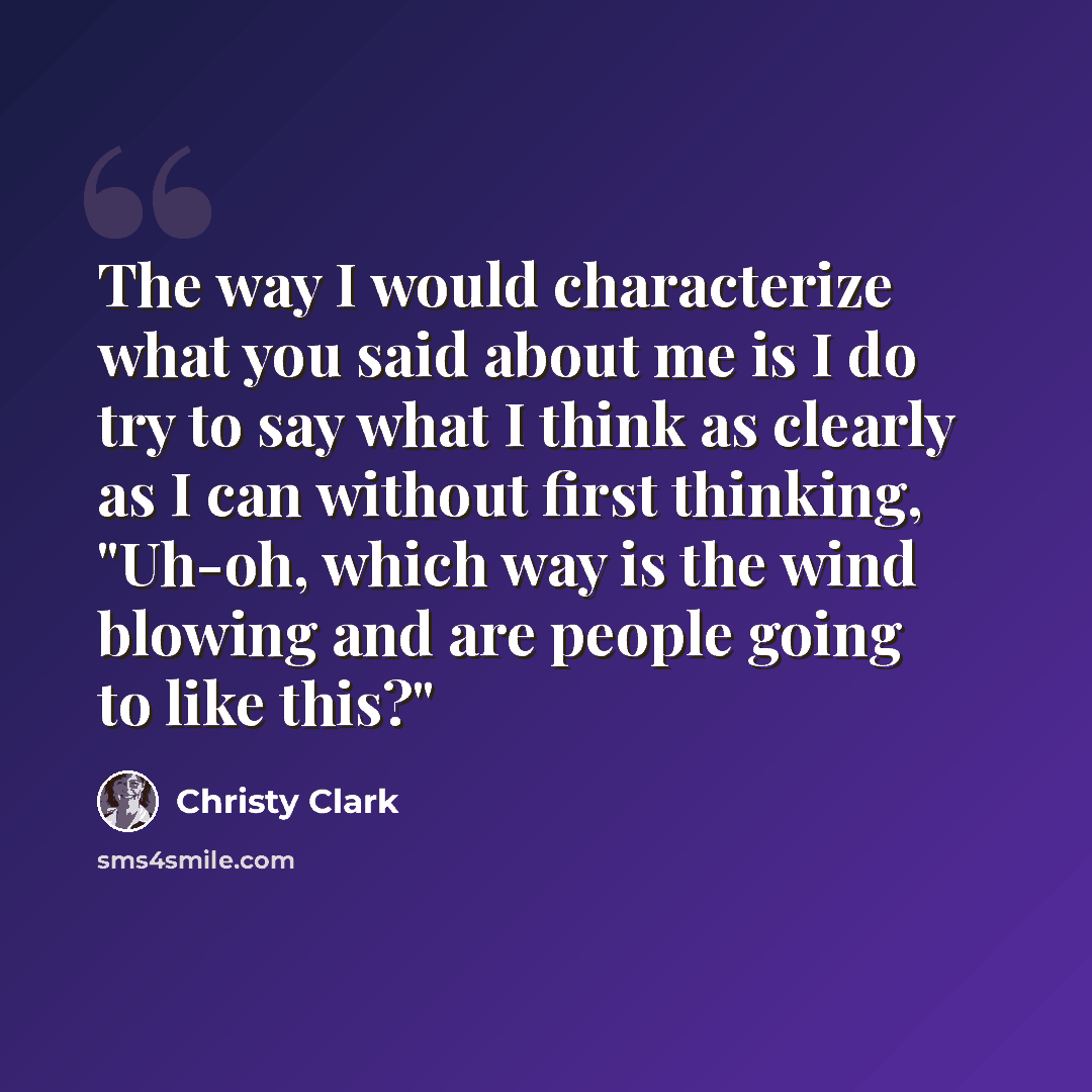 “The way I would characterize what you said about me is I do try to say what I think as clearly as I can without first thinking, "Uh-oh, which way is the wind blowing and are people going to like this?"” quote by Christy Clark
