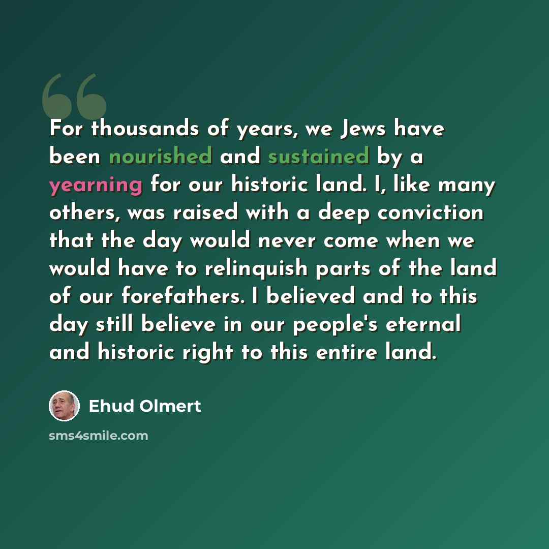 “For thousands of years, we Jews have been nourished and sustained by a yearning for our historic land. I, like many others, was raised with a deep conviction that the day would never come when we would have to relinquish parts of the land of our forefathers. I believed and to this day still…” quote by Ehud Olmert