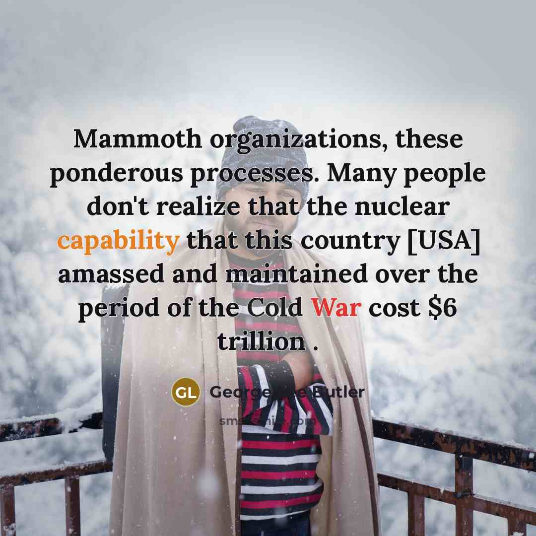 “Mammoth organizations, these ponderous processes. Many people don't realize that the nuclear capability that this country [USA] amassed and maintained over the period of the Cold War cost $6 trillion .” quote by George Lee Butler