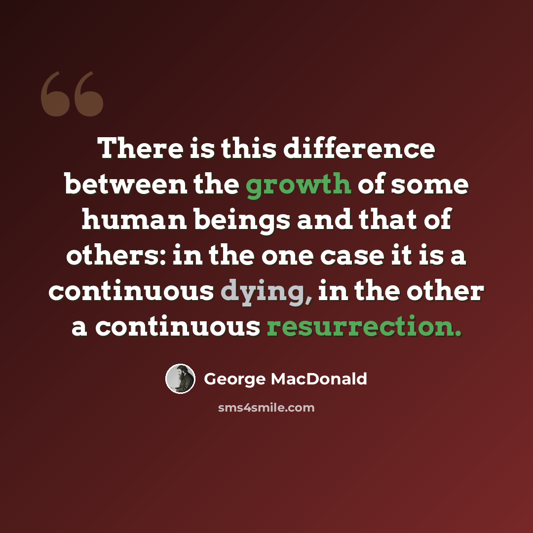 “There is this difference between the growth of some human beings and that of others: in the one case it is a continuous dying, in the other a continuous resurrection.” quote by George MacDonald