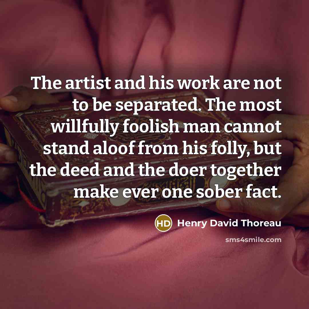 “The artist and his work are not to be separated. The most willfully foolish man cannot stand aloof from his folly, but the deed and the doer together make ever one sober fact.” quote by Henry David Thoreau