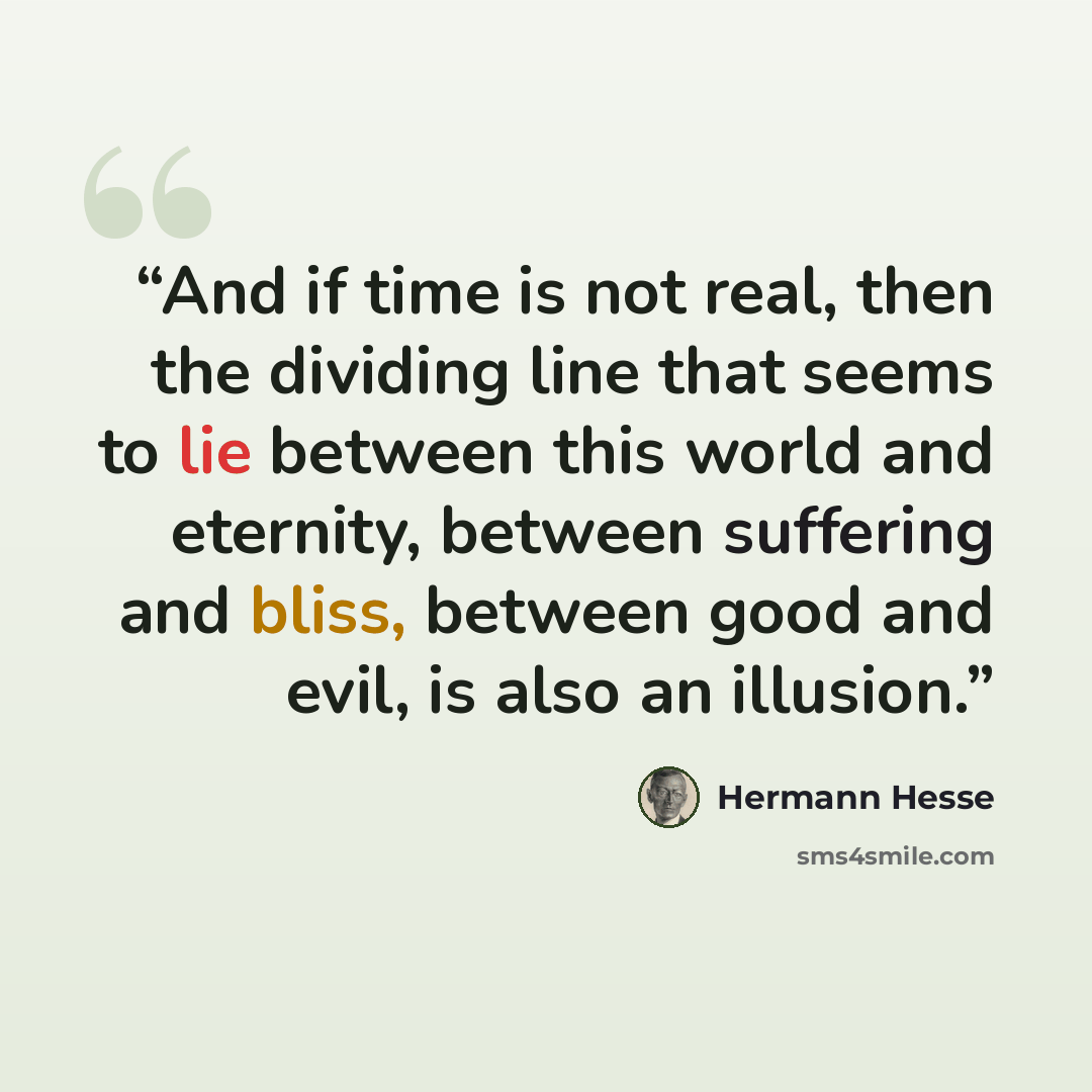 “And if time is not real, then the dividing line that seems to lie between this world and eternity, between suffering and bliss, between good and evil, is also an illusion.” quote by Hermann Hesse