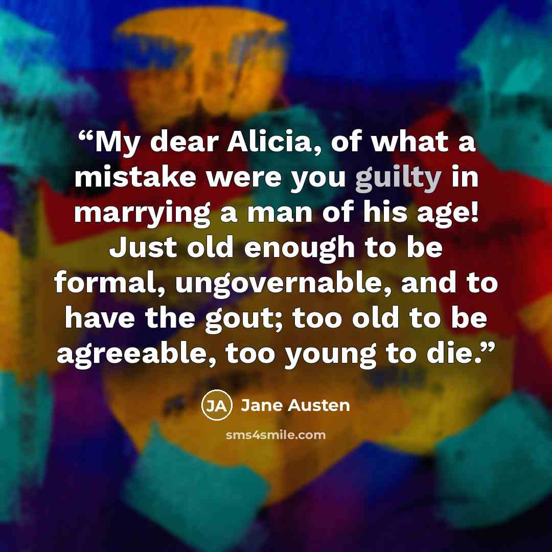 “My dear Alicia, of what a mistake were you guilty in marrying a man of his age! Just old enough to be formal, ungovernable, and to have the gout; too old to be agreeable, too young to die.” quote by Jane Austen