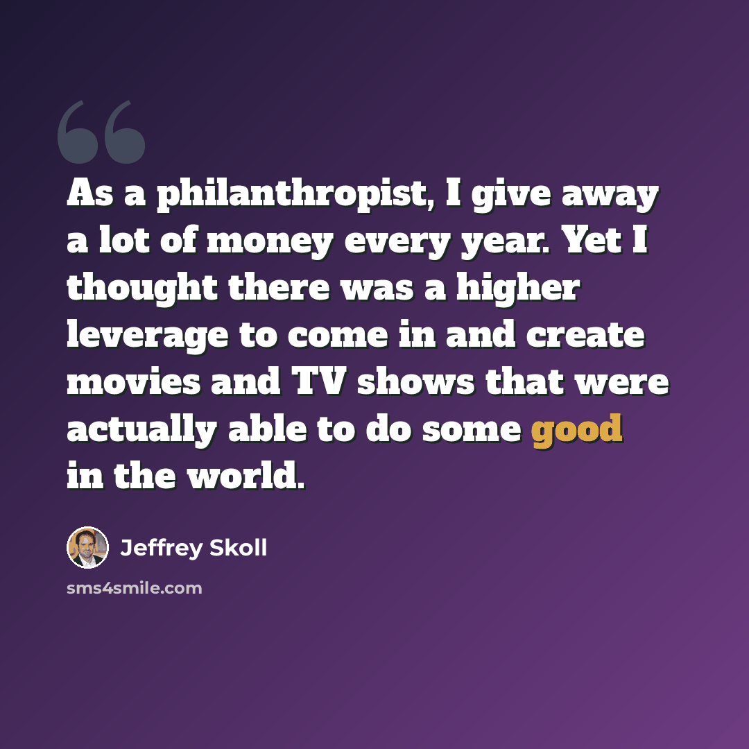 “As a philanthropist, I give away a lot of money every year. Yet I thought there was a higher leverage to come in and create movies and TV shows that were actually able to do some good in the world.” quote by Jeffrey Skoll