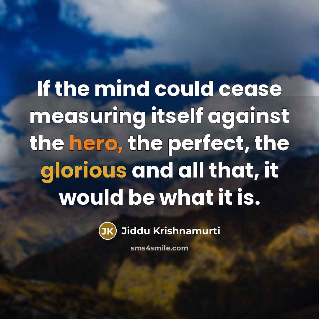 “If the mind could cease measuring itself against the hero, the perfect, the glorious and all that, it would be what it is.” quote by Jiddu Krishnamurti