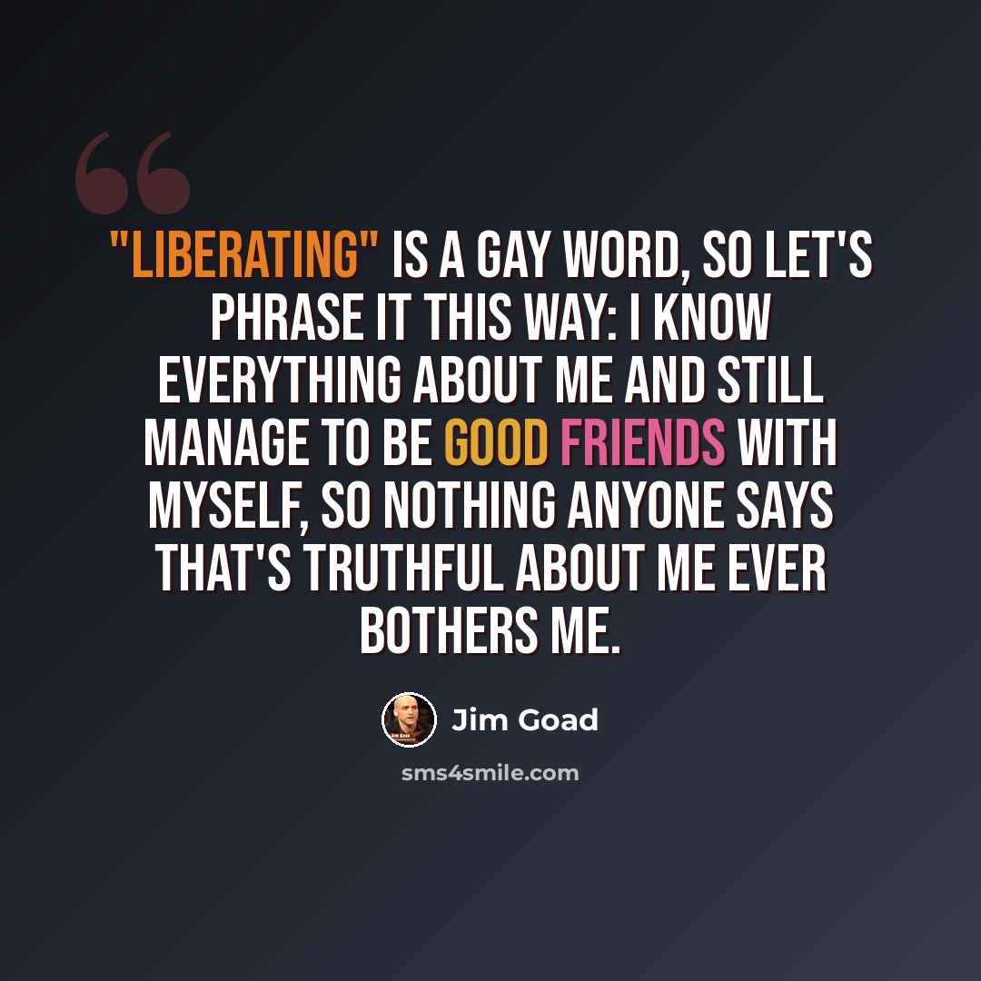 “"Liberating" is a gay word, so let's phrase it this way: I know everything about me and still manage to be good friends with myself, so nothing anyone says that's truthful about me ever bothers me.” quote by Jim Goad