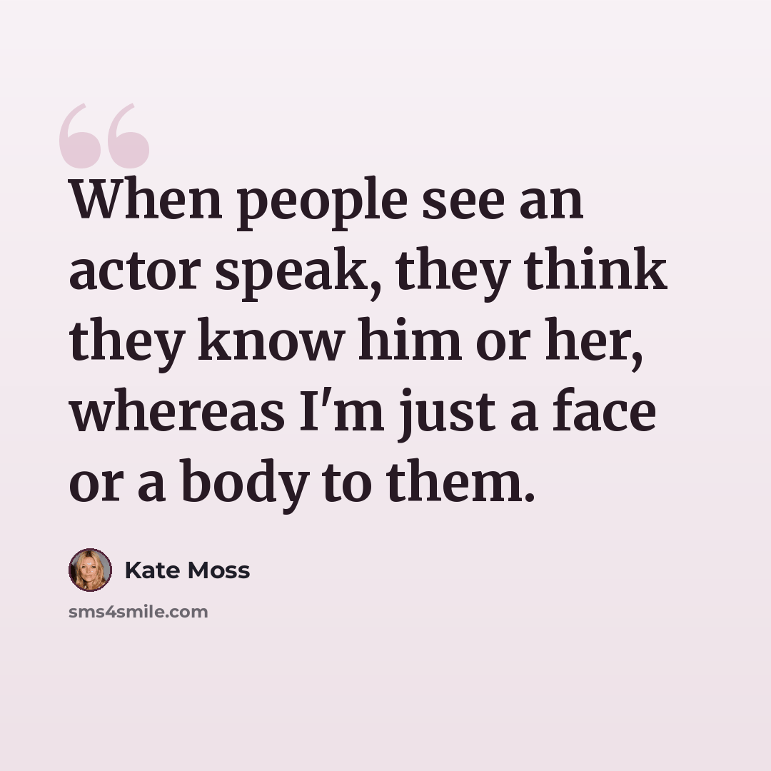 “When people see an actor speak, they think they know him or her, whereas I'm just a face or a body to them.” quote by Kate Moss