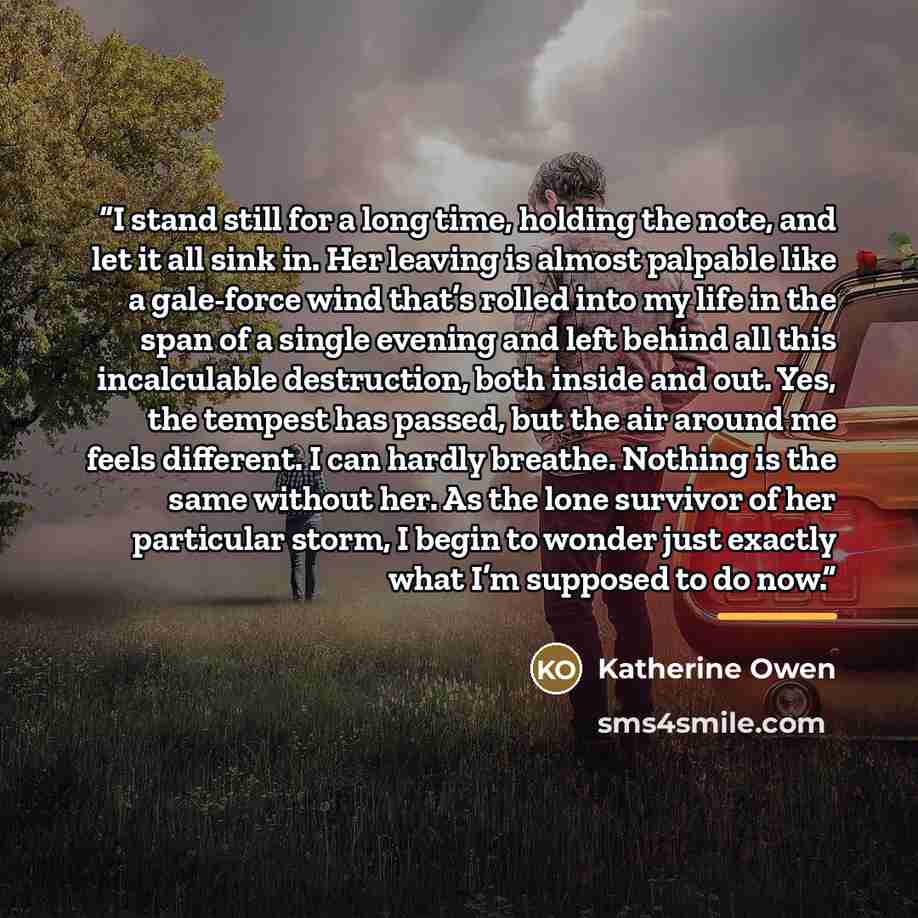 “I stand still for a long time, holding the note, and let it all sink in. Her leaving is almost palpable like a gale-force wind that’s rolled into my life in the span of a single evening and left behind all this incalculable destruction, both inside and out. Yes, the tempest has passed, but the air…” quote by Katherine Owen