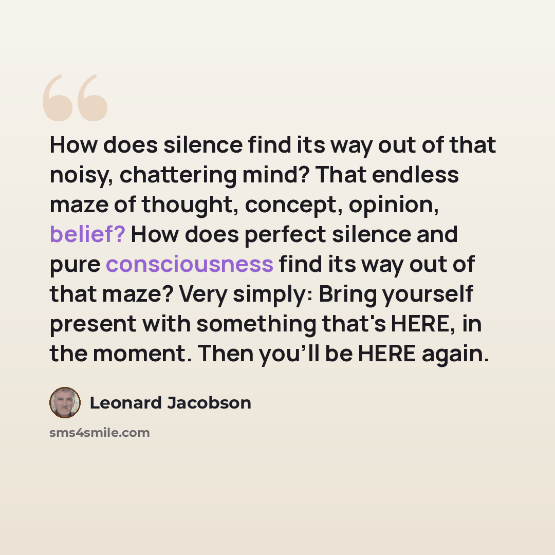 “How does silence find its way out of that noisy, chattering mind? That endless maze of thought, concept, opinion, belief? How does perfect silence and pure consciousness find its way out of that maze? Very simply: Bring yourself present with something that's HERE, in the moment. Then you'll be…” quote by Leonard Jacobson