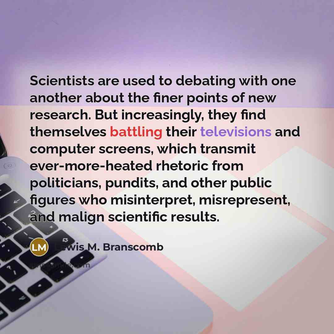 “Scientists are used to debating with one another about the finer points of new research. But increasingly, they find themselves battling their televisions and computer screens, which transmit ever-more-heated rhetoric from politicians, pundits, and other public figures who misinterpret…” quote by Lewis M. Branscomb