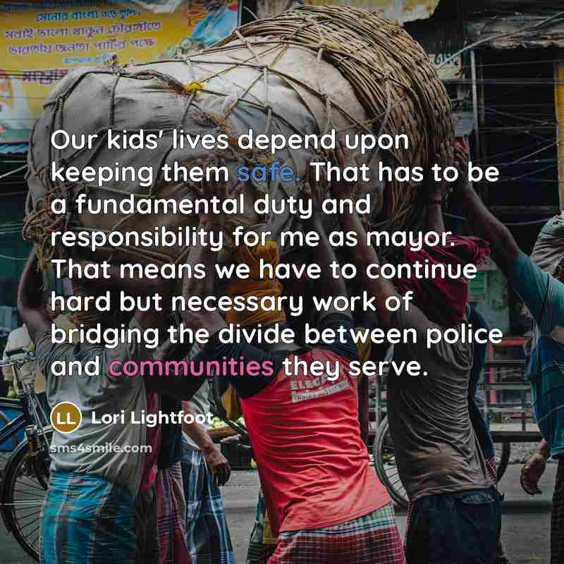 “Our kids' lives depend upon keeping them safe. That has to be a fundamental duty and responsibility for me as mayor. That means we have to continue hard but necessary work of bridging the divide between police and communities they serve.” quote by Lori Lightfoot