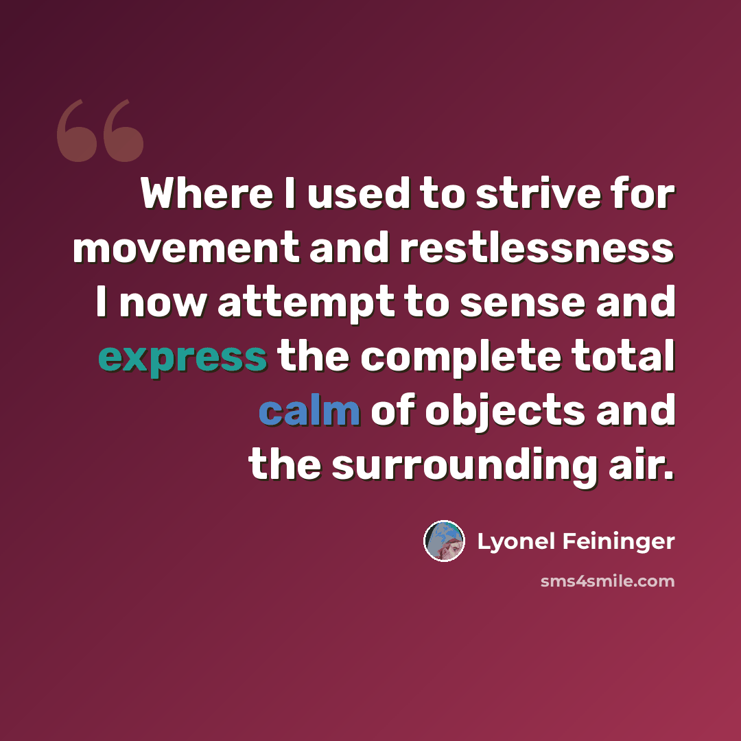 “Where I used to strive for movement and restlessness I now attempt to sense and express the complete total calm of objects and the surrounding air.” quote by Lyonel Feininger