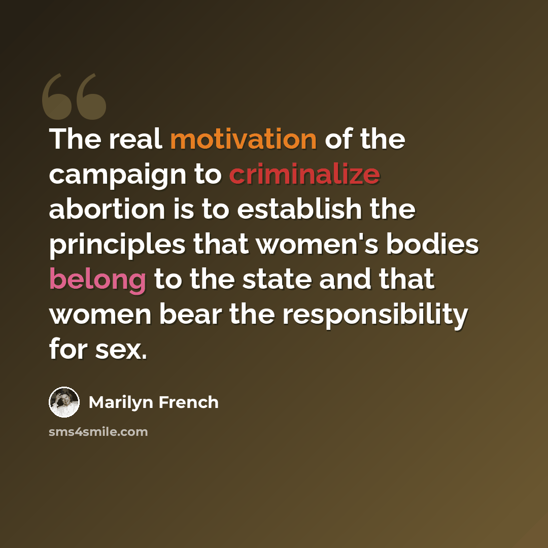 “The real motivation of the campaign to criminalize abortion is to establish the principles that women's bodies belong to the state and that women bear the responsibility for sex.” quote by Marilyn French
