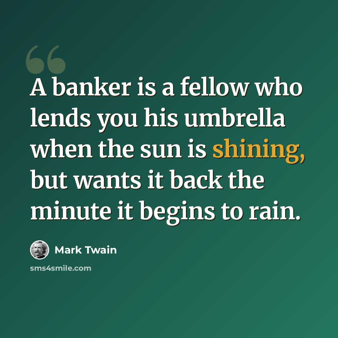 “A banker is a fellow who lends you his umbrella when the sun is shining, but wants it back the minute it begins to rain.” quote by Mark Twain