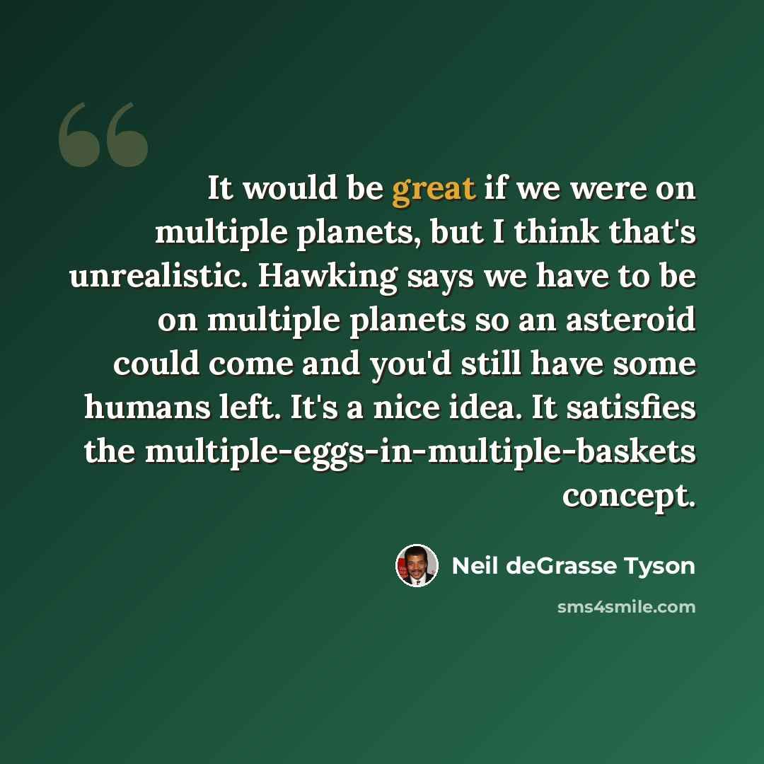 “It would be great if we were on multiple planets, but I think that's unrealistic. Hawking says we have to be on multiple planets so an asteroid could come and you'd still have some humans left. It's a nice idea. It satisfies the multiple-eggs-in-multiple-baskets concept.” quote by Neil deGrasse Tyson