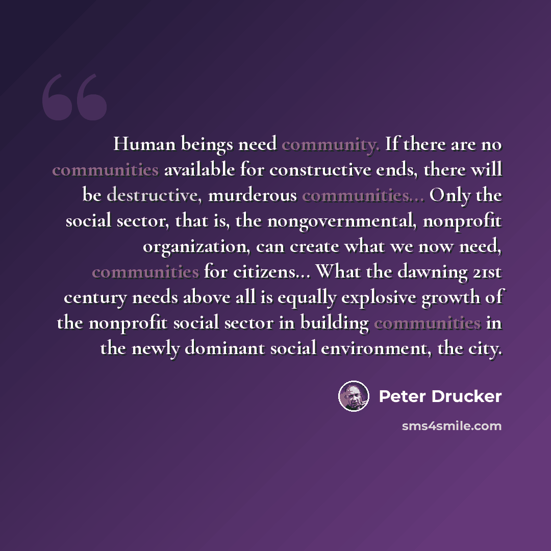 “Human beings need community. If there are no communities available for constructive ends, there will be destructive, murderous communities... Only the social sector, that is, the nongovernmental, nonprofit organization, can create what we now need, communities for citizens... What the dawning 21st…” quote by Peter Drucker