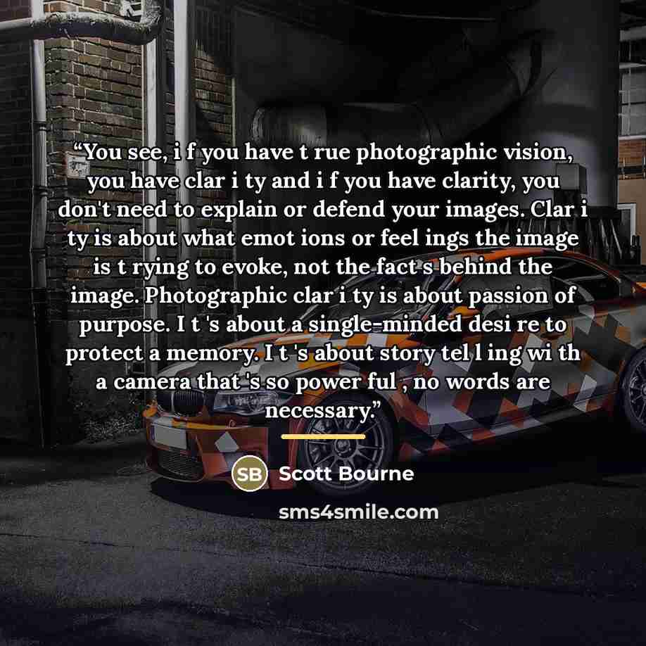 “You see, i f you have t rue photographic vision, you have clar i ty and i f you have clarity, you don't need to explain or defend your images. Clar i ty is about what emot ions or feel ings the image is t rying to evoke, not the fact s behind the image. Photographic clar i ty is about passion of…” quote by Scott Bourne