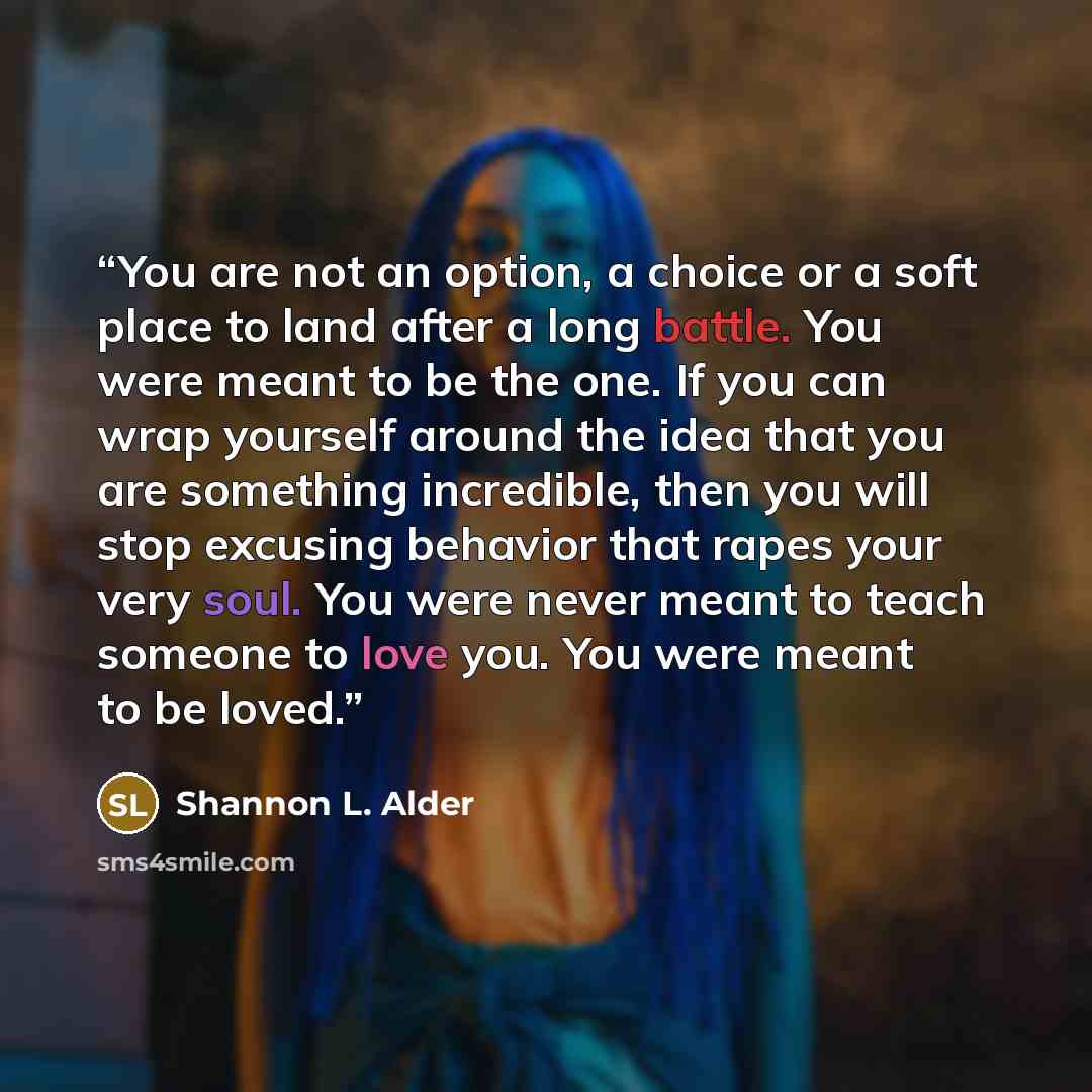 “You are not an option, a choice or a soft place to land after a long battle. You were meant to be the one. If you can wrap yourself around the idea that you are something incredible, then you will stop excusing behavior that rapes your very soul. You were never meant to teach someone to love you…” quote by Shannon L. Alder
