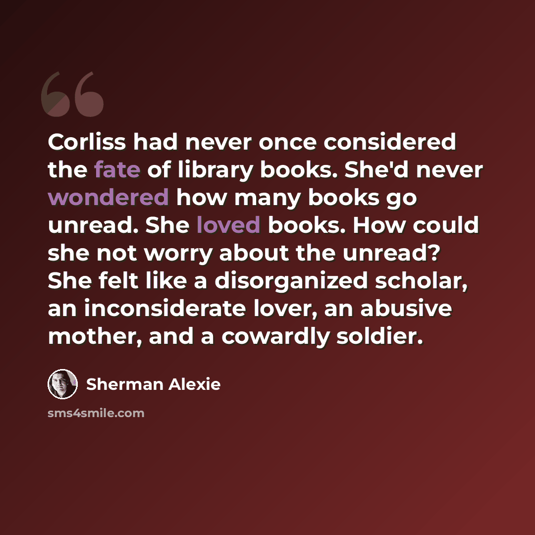 “Corliss had never once considered the fate of library books. She'd never wondered how many books go unread. She loved books. How could she not worry about the unread? She felt like a disorganized scholar, an inconsiderate lover, an abusive mother, and a cowardly soldier.” quote by Sherman Alexie