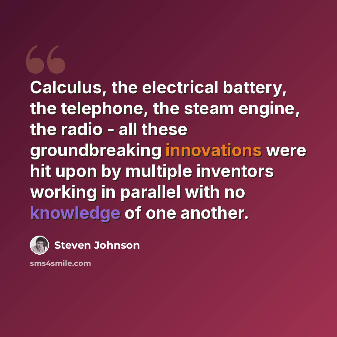 “Calculus, the electrical battery, the telephone, the steam engine, the radio - all these groundbreaking innovations were hit upon by multiple inventors working in parallel with no knowledge of one another.” quote by Steven Johnson