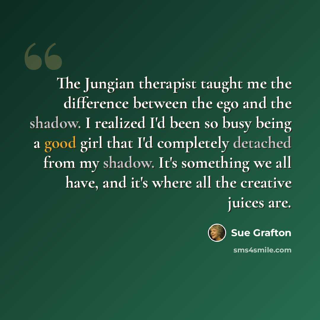 “The Jungian therapist taught me the difference between the ego and the shadow. I realized I'd been so busy being a good girl that I'd completely detached from my shadow. It's something we all have, and it's where all the creative juices are.” quote by Sue Grafton