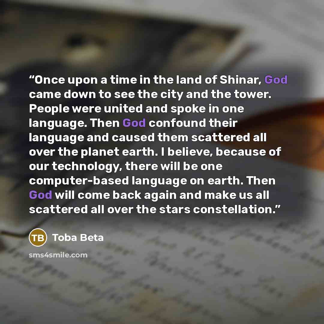 “Once upon a time in the land of Shinar, God came down to see the city and the tower. People were united and spoke in one language. Then God confound their language and caused them scattered all over the planet earth. I believe, because of our technology, there will be one computer-based language…” quote by Toba Beta