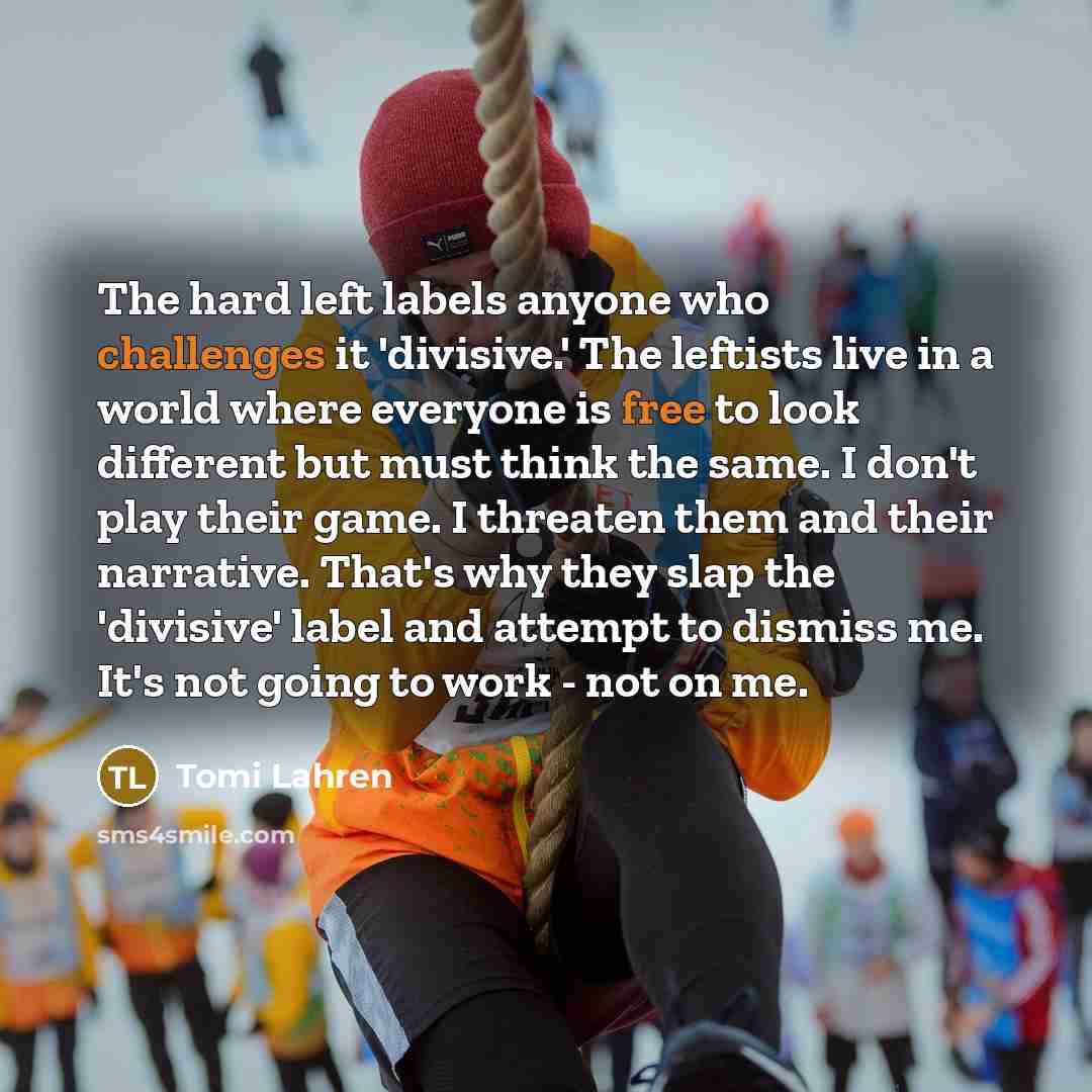 “The hard left labels anyone who challenges it 'divisive.' The leftists live in a world where everyone is free to look different but must think the same. I don't play their game. I threaten them and their narrative. That's why they slap the 'divisive' label and attempt to dismiss me. It's not going…” quote by Tomi Lahren