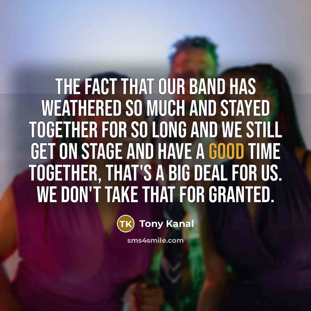 “The fact that our band has weathered so much and stayed together for so long and we still get on stage and have a good time together, that's a big deal for us. We don't take that for granted.” quote by Tony Kanal