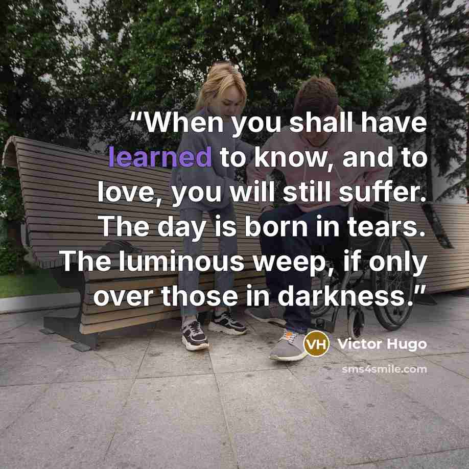 “When you shall have learned to know, and to love, you will still suffer. The day is born in tears. The luminous weep, if only over those in darkness.” quote by Victor Hugo