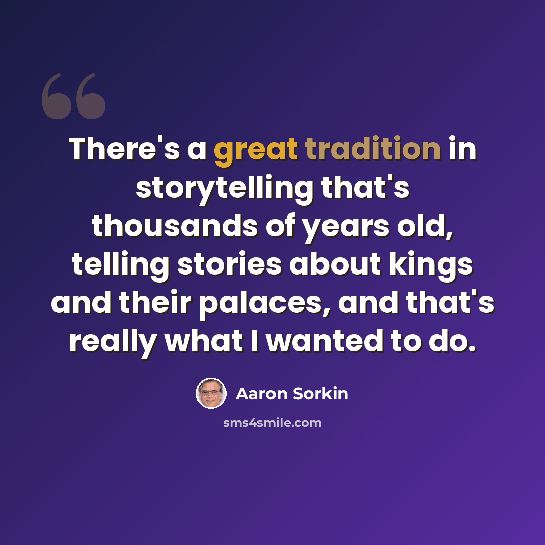 “There's a great tradition in storytelling that's thousands of years old, telling stories about kings and their palaces, and that's really what I wanted to do.” quote by Aaron Sorkin