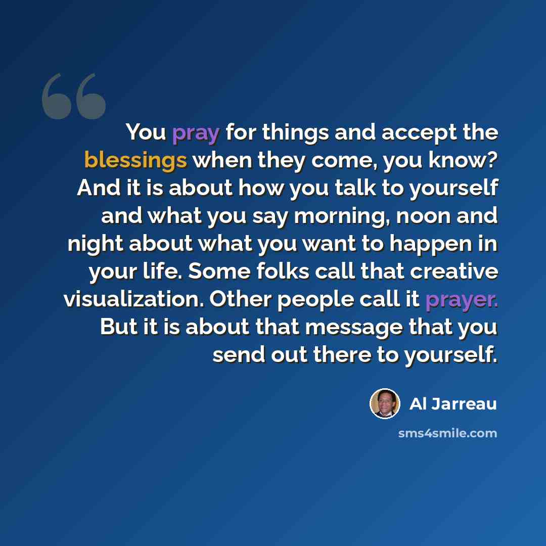 “You pray for things and accept the blessings when they come, you know? And it is about how you talk to yourself and what you say morning, noon and night about what you want to happen in your life. Some folks call that creative visualization. Other people call it prayer. But it is about that…” quote by Al Jarreau