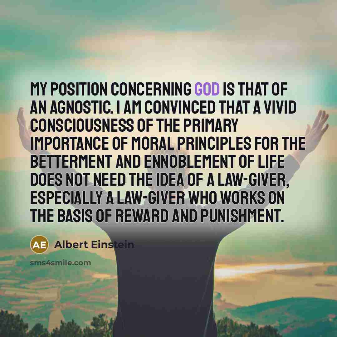 “My position concerning God is that of an agnostic. I am convinced that a vivid consciousness of the primary importance of moral principles for the betterment and ennoblement of life does not need the idea of a law-giver, especially a law-giver who works on the basis of reward and punishment.” quote by Albert Einstein