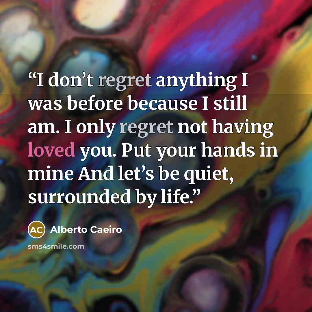 “I don’t regret anything I was before because I still am. I only regret not having loved you. Put your hands in mine And let’s be quiet, surrounded by life.” quote by Alberto Caeiro