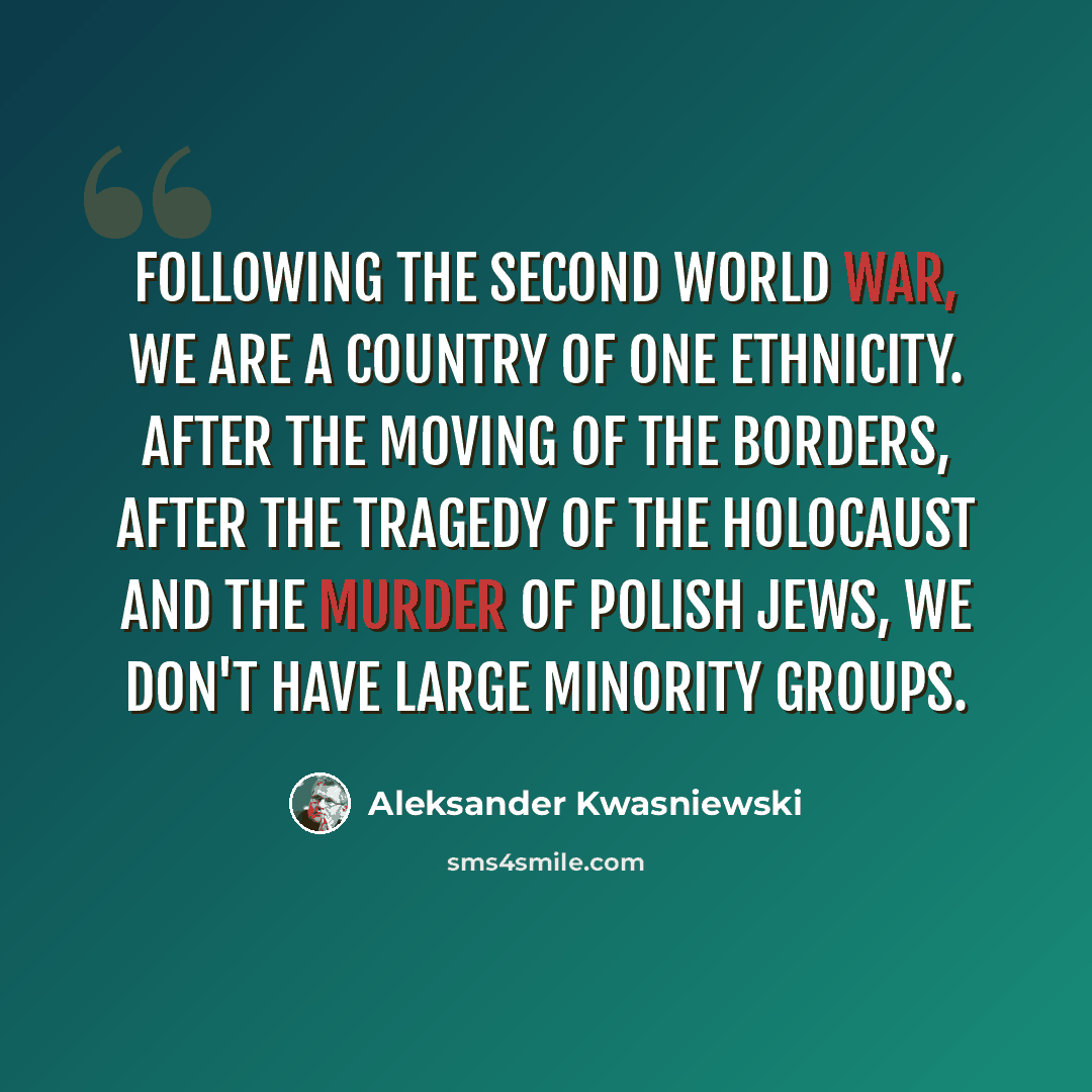 “Following the Second World War, we are a country of one ethnicity. After the moving of the borders, after the tragedy of the Holocaust and the murder of Polish Jews, we don't have large minority groups.” quote by Aleksander Kwasniewski