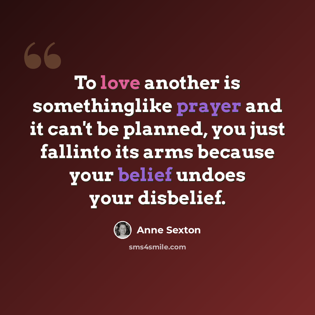 “To love another is somethinglike prayer and it can't be planned, you just fallinto its arms because your belief undoes your disbelief.” quote by Anne Sexton