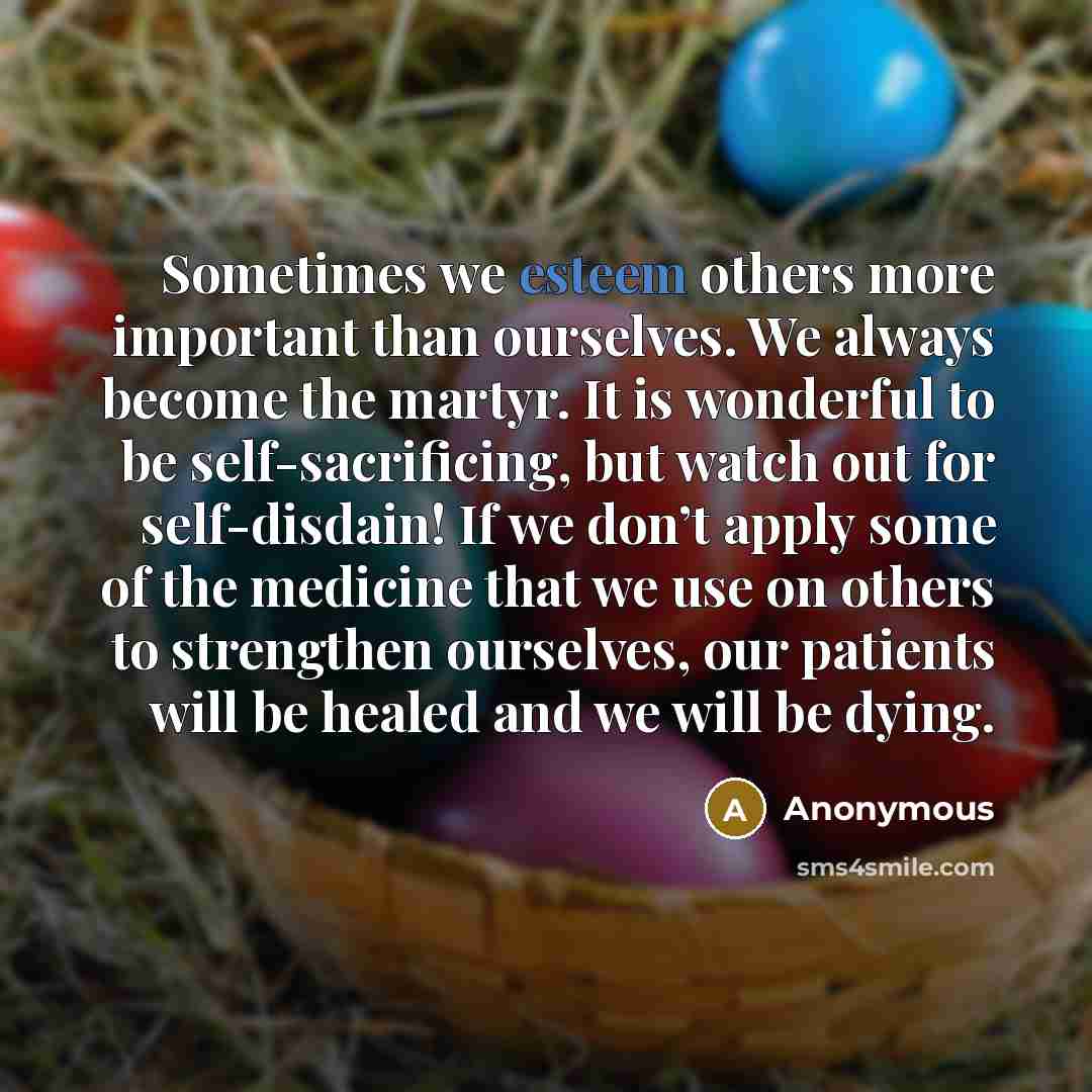 “Sometimes we esteem others more important than ourselves. We always become the martyr. It is wonderful to be self-sacrificing, but watch out for self-disdain! If we don’t apply some of the medicine that we use on others to strengthen ourselves, our patients will be healed and we will be dying.” quote by Anonymous