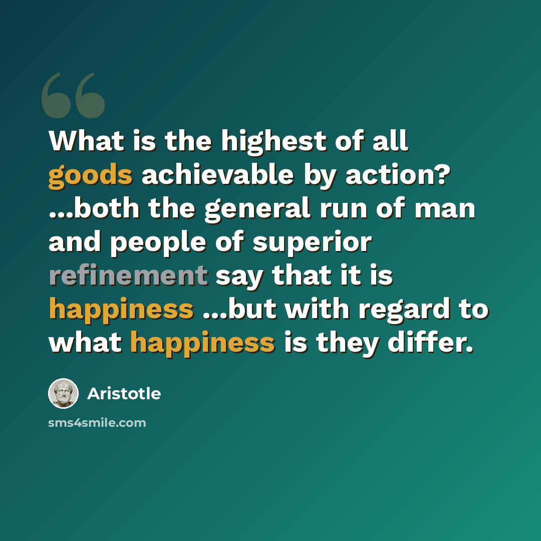 “What is the highest of all goods achievable by action? ...both the general run of man and people of superior refinement say that it is happiness ...but with regard to what happiness is they differ.” quote by Aristotle