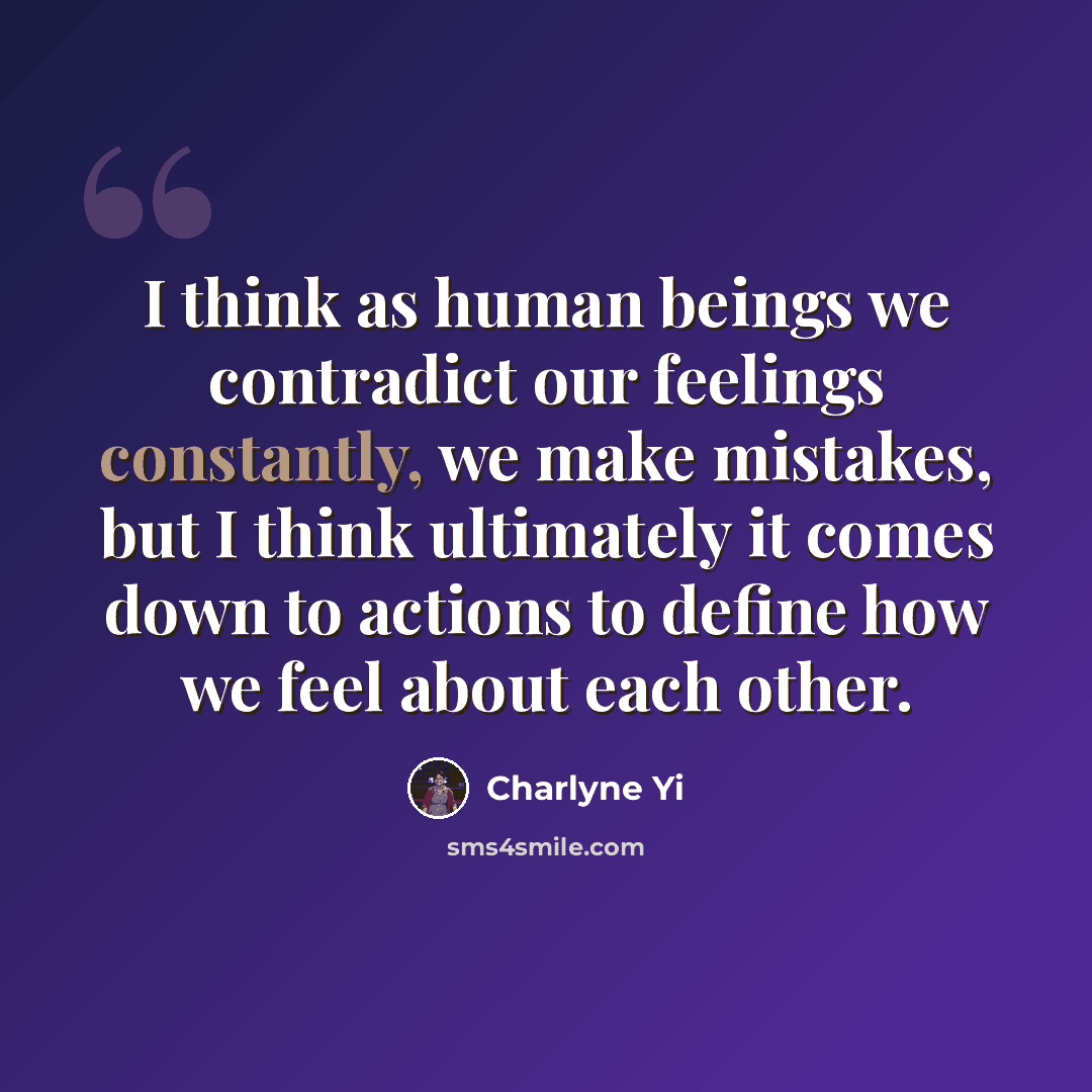 “I think as human beings we contradict our feelings constantly, we make mistakes, but I think ultimately it comes down to actions to define how we feel about each other.” quote by Charlyne Yi