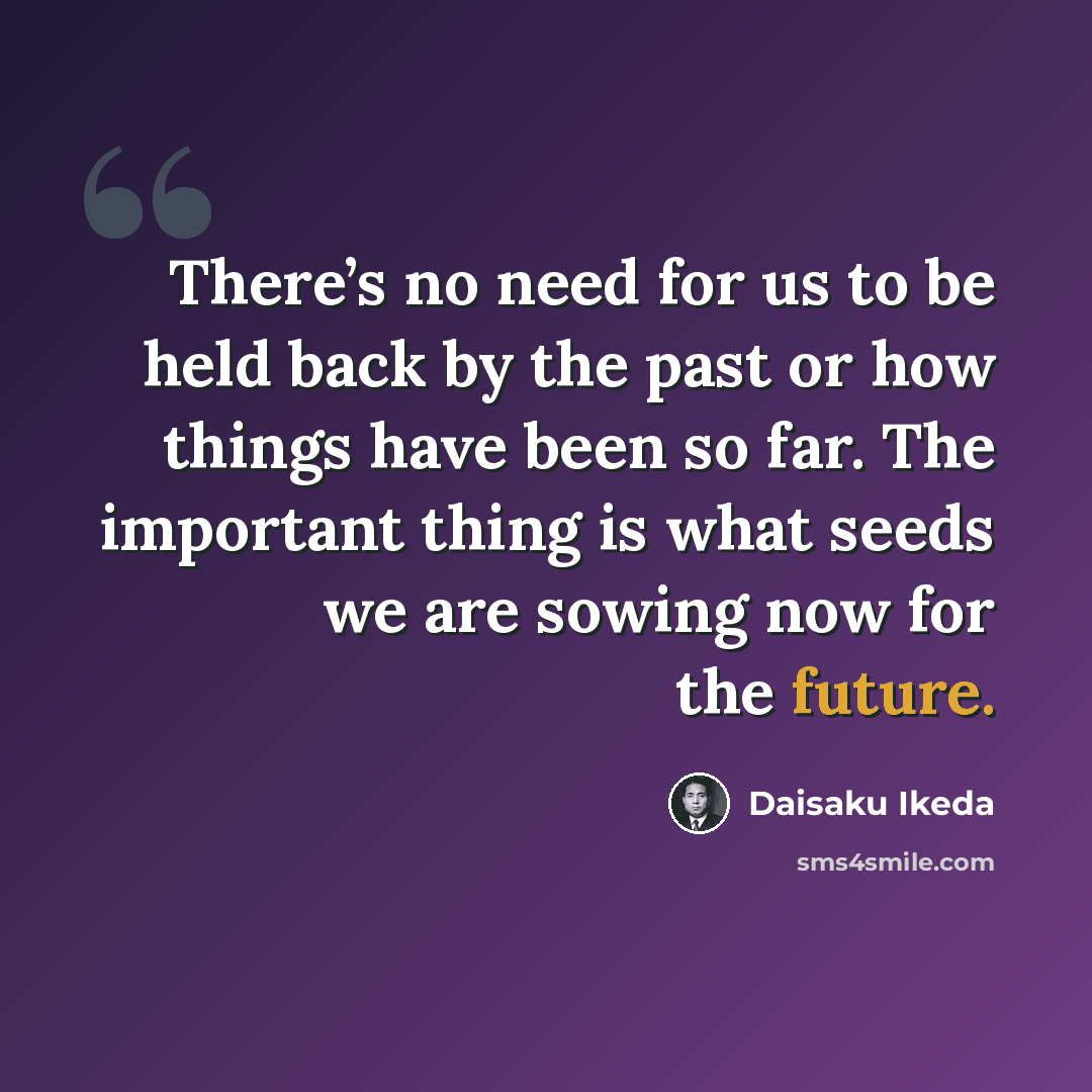 “There’s no need for us to be held back by the past or how things have been so far. The important thing is what seeds we are sowing now for the future.” quote by Daisaku Ikeda